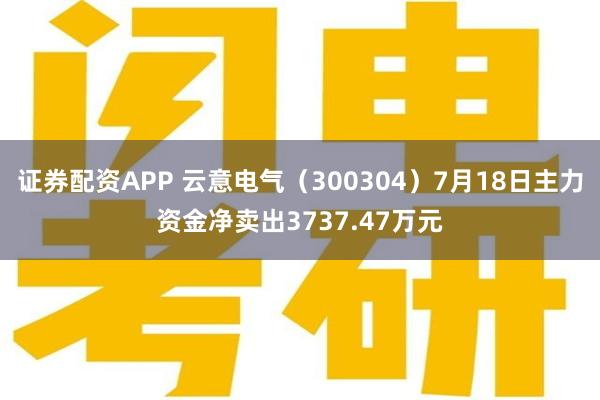 证券配资APP 云意电气（300304）7月18日主力资金净卖出3737.47万元