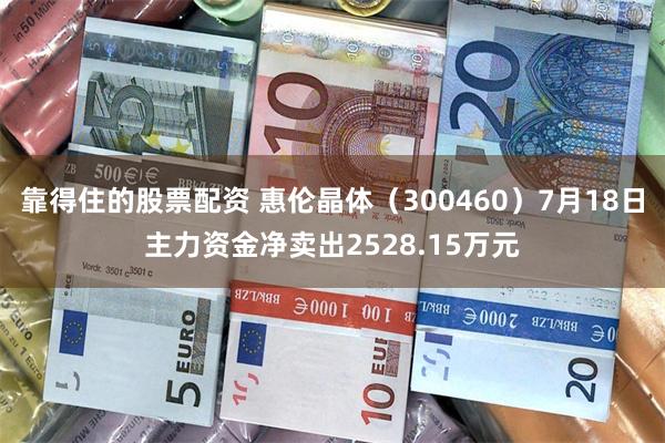 靠得住的股票配资 惠伦晶体（300460）7月18日主力资金净卖出2528.15万元