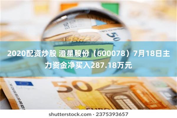 2020配资炒股 澄星股份（600078）7月18日主力资金净买入287.18万元