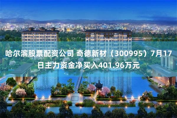 哈尔滨股票配资公司 奇德新材（300995）7月17日主力资金净买入401.96万元