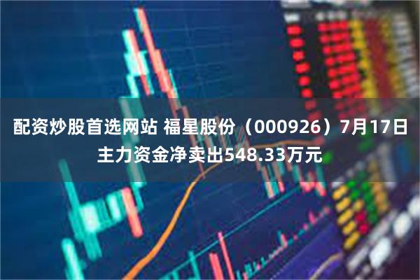 配资炒股首选网站 福星股份（000926）7月17日主力资金净卖出548.33万元