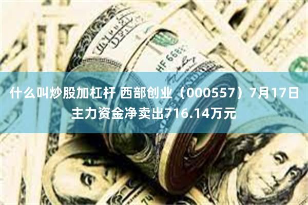 什么叫炒股加杠杆 西部创业（000557）7月17日主力资金净卖出716.14万元