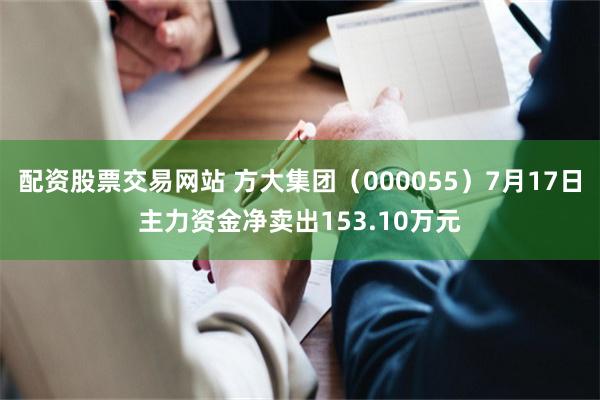 配资股票交易网站 方大集团（000055）7月17日主力资金净卖出153.10万元