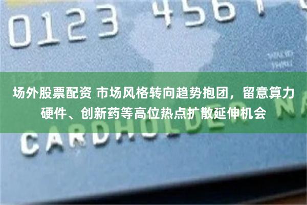 场外股票配资 市场风格转向趋势抱团，留意算力硬件、创新药等高位热点扩散延伸机会