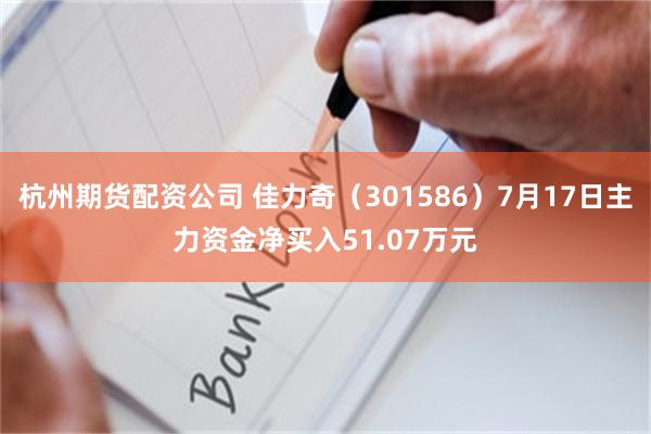 杭州期货配资公司 佳力奇（301586）7月17日主力资金净买入51.07万元