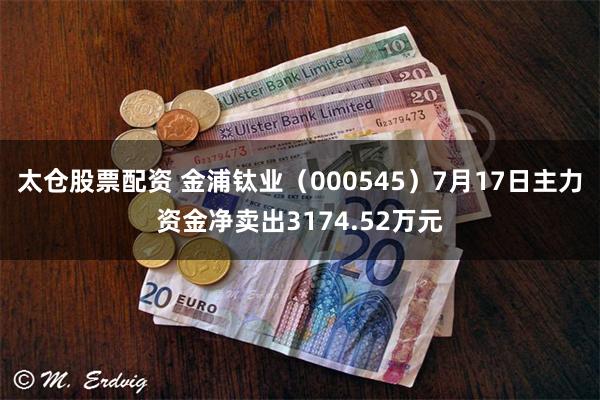太仓股票配资 金浦钛业（000545）7月17日主力资金净卖出3174.52万元