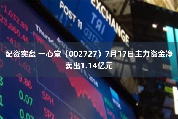 配资实盘 一心堂（002727）7月17日主力资金净卖出1.14亿元