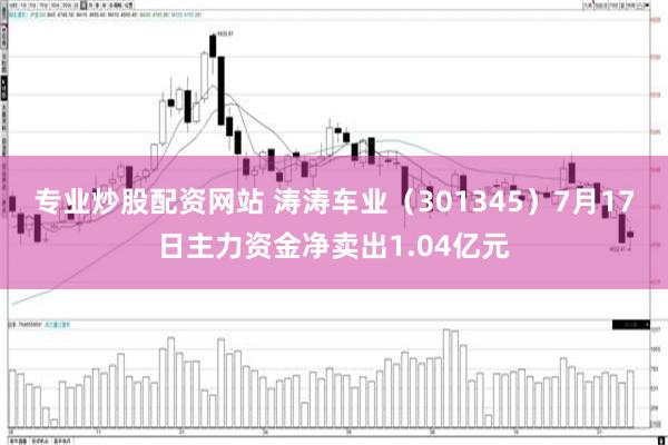 专业炒股配资网站 涛涛车业（301345）7月17日主力资金净卖出1.04亿元