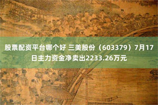 股票配资平台哪个好 三美股份（603379）7月17日主力资金净卖出2233.26万元