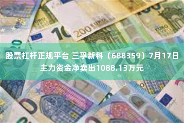 股票杠杆正规平台 三孚新科（688359）7月17日主力资金净卖出1088.13万元