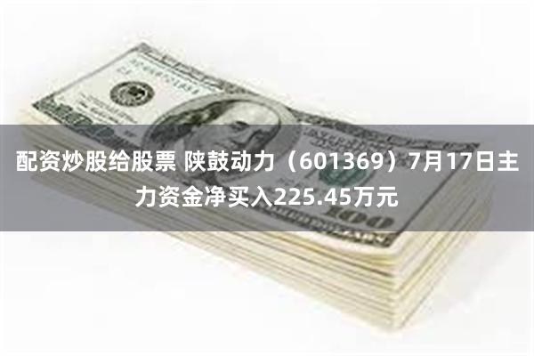 配资炒股给股票 陕鼓动力（601369）7月17日主力资金净买入225.45万元
