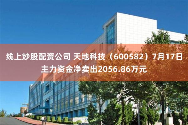 线上炒股配资公司 天地科技（600582）7月17日主力资金净卖出2056.86万元