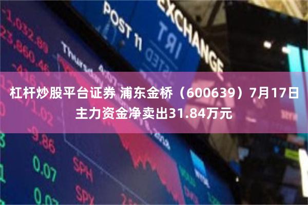 杠杆炒股平台证券 浦东金桥（600639）7月17日主力资金净卖出31.84万元