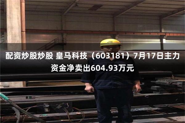 配资炒股炒股 皇马科技（603181）7月17日主力资金净卖出604.93万元