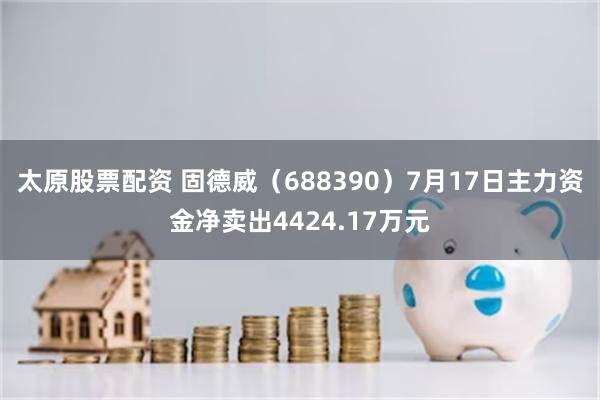 太原股票配资 固德威（688390）7月17日主力资金净卖出4424.17万元