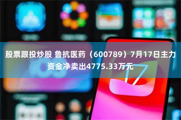股票跟投炒股 鲁抗医药（600789）7月17日主力资金净卖出4775.33万元
