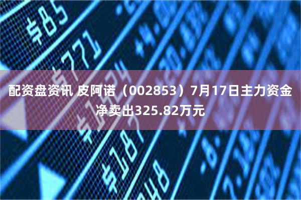 配资盘资讯 皮阿诺（002853）7月17日主力资金净卖出325.82万元