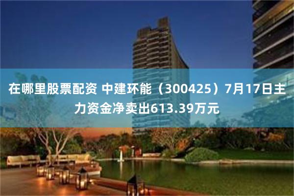 在哪里股票配资 中建环能（300425）7月17日主力资金净卖出613.39万元