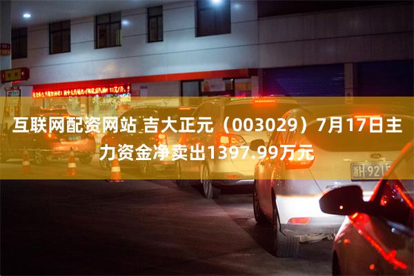 互联网配资网站 吉大正元（003029）7月17日主力资金净卖出1397.99万元