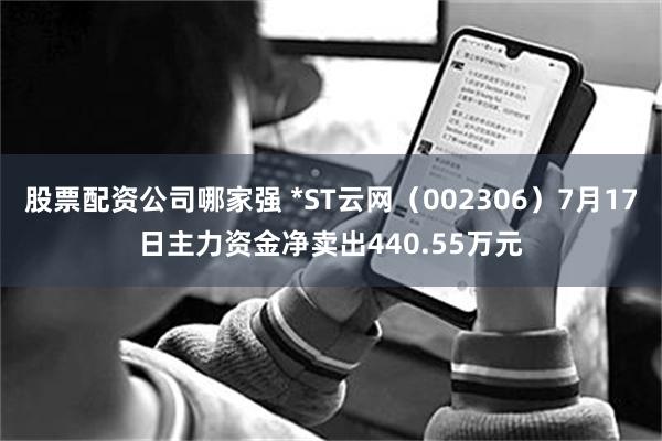 股票配资公司哪家强 *ST云网（002306）7月17日主力资金净卖出440.55万元