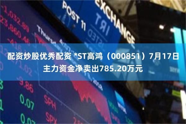 配资炒股优秀配资 *ST高鸿（000851）7月17日主力资金净卖出785.20万元