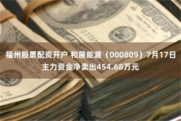 福州股票配资开户 和展能源（000809）7月17日主力资金净卖出454.68万元