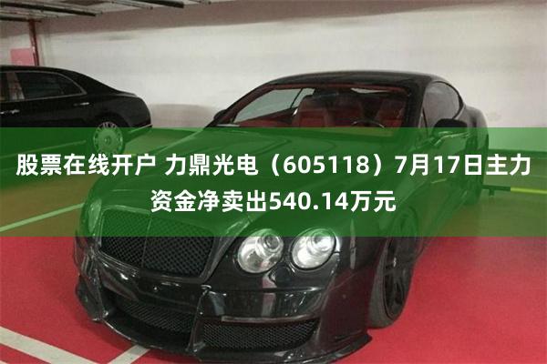 股票在线开户 力鼎光电（605118）7月17日主力资金净卖出540.14万元