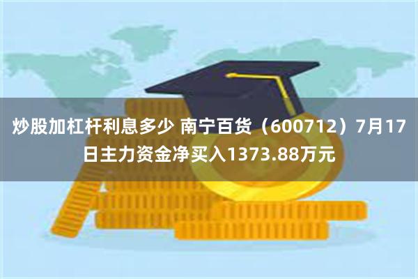 炒股加杠杆利息多少 南宁百货（600712）7月17日主力资金净买入1373.88万元