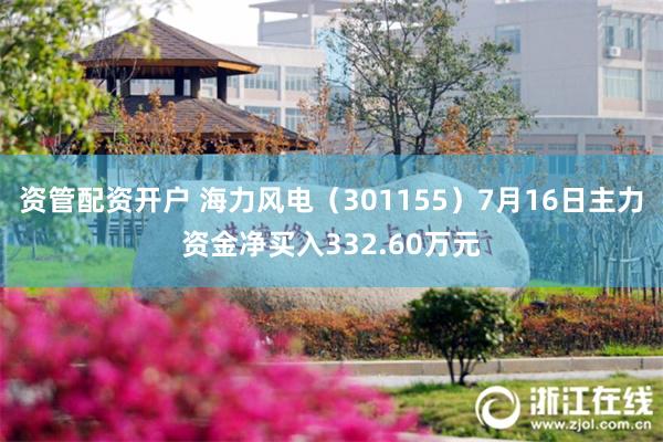资管配资开户 海力风电（301155）7月16日主力资金净买入332.60万元