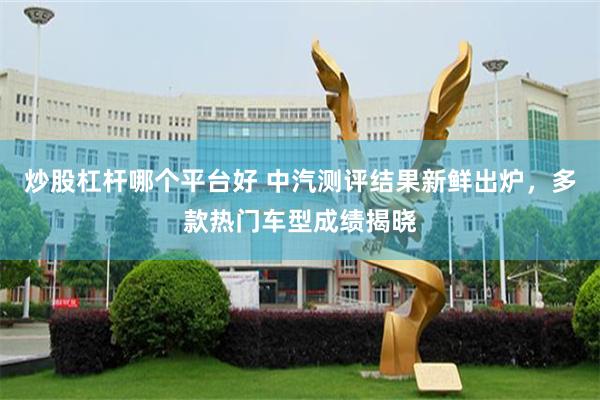 炒股杠杆哪个平台好 中汽测评结果新鲜出炉，多款热门车型成绩揭晓