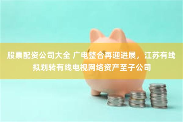 股票配资公司大全 广电整合再迎进展，江苏有线拟划转有线电视网络资产至子公司