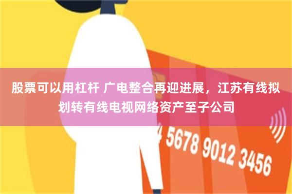 股票可以用杠杆 广电整合再迎进展，江苏有线拟划转有线电视网络资产至子公司
