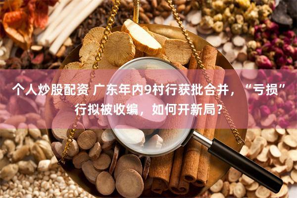 个人炒股配资 广东年内9村行获批合并，“亏损”行拟被收编，如何开新局？