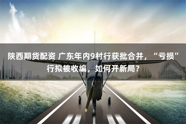 陕西期货配资 广东年内9村行获批合并，“亏损”行拟被收编，如何开新局？