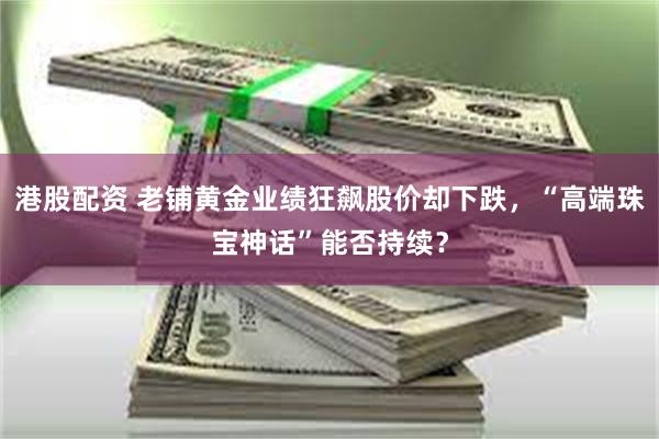 港股配资 老铺黄金业绩狂飙股价却下跌，“高端珠宝神话”能否持续？