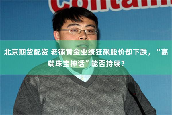 北京期货配资 老铺黄金业绩狂飙股价却下跌，“高端珠宝神话”能否持续？
