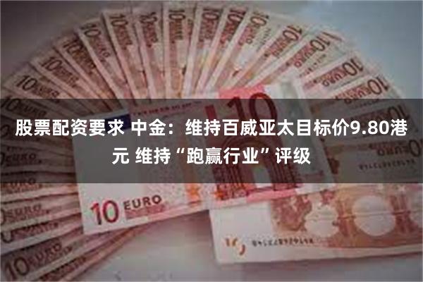 股票配资要求 中金：维持百威亚太目标价9.80港元 维持“跑赢行业”评级