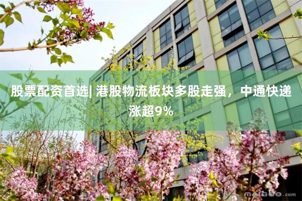 股票配资首选| 港股物流板块多股走强，中通快递涨超9%