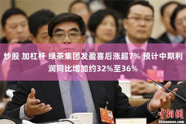 炒股 加杠杆 绿茶集团发盈喜后涨超7% 预计中期利润同比增加约32%至36%