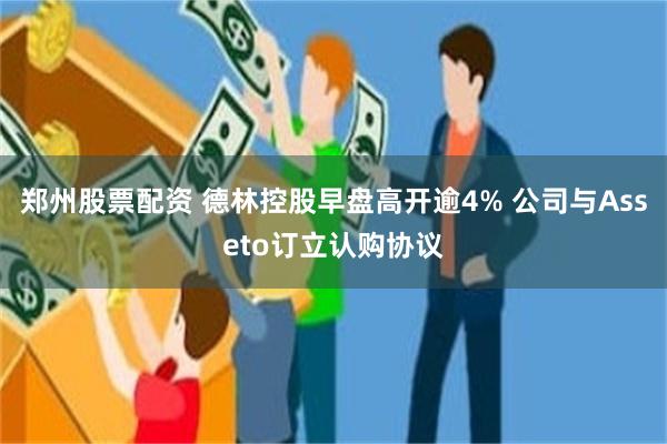 郑州股票配资 德林控股早盘高开逾4% 公司与Asseto订立认购协议