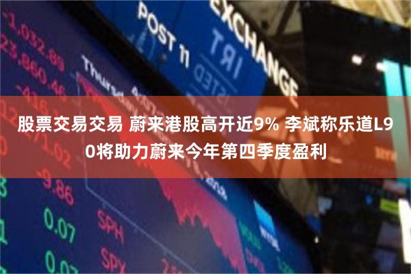 股票交易交易 蔚来港股高开近9% 李斌称乐道L90将助力蔚来今年第四季度盈利