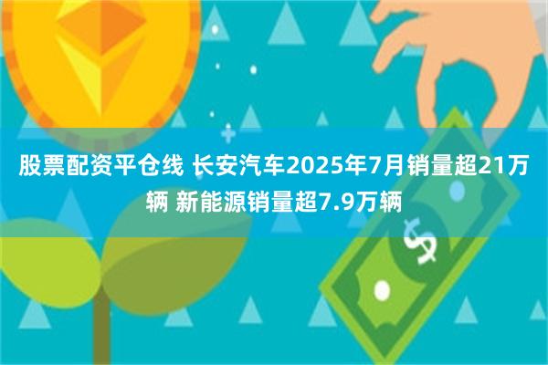 股票配资平仓线 长安汽车2025年7月销量超21万辆 新能源销量超7.9万辆