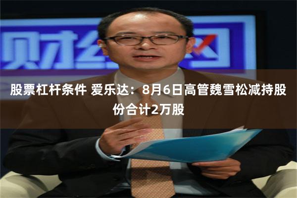 股票杠杆条件 爱乐达：8月6日高管魏雪松减持股份合计2万股