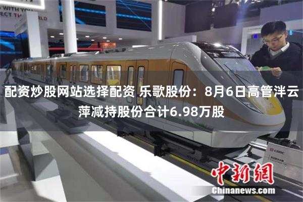 配资炒股网站选择配资 乐歌股份：8月6日高管泮云萍减持股份合计6.98万股