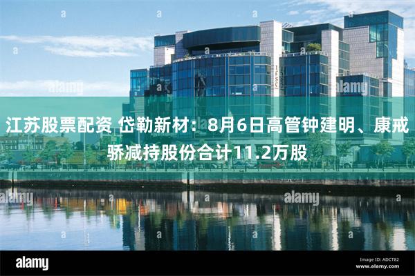 江苏股票配资 岱勒新材：8月6日高管钟建明、康戒骄减持股份合计11.2万股