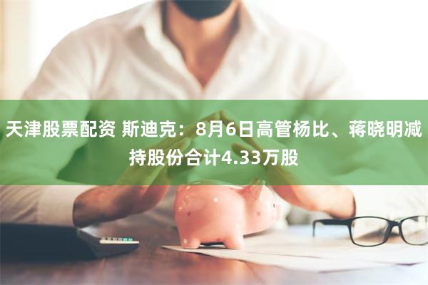 天津股票配资 斯迪克：8月6日高管杨比、蒋晓明减持股份合计4.33万股