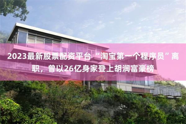 2023最新股票配资平台 “淘宝第一个程序员”离职，曾以26亿身家登上胡润富豪榜