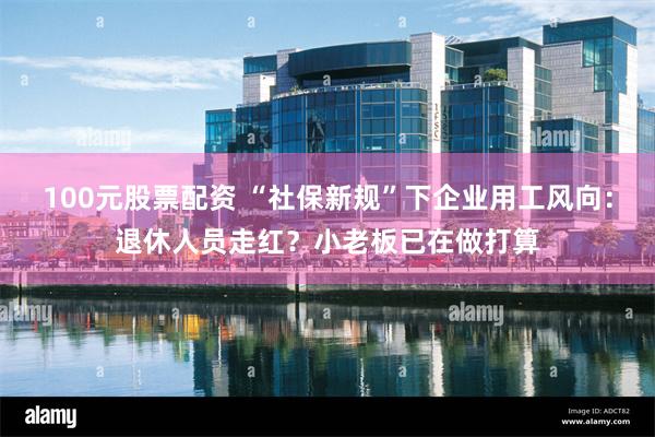 100元股票配资 “社保新规”下企业用工风向：退休人员走红？小老板已在做打算