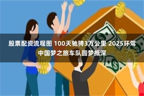股票配资流程图 100天驰骋3万公里 2025环驾中国梦之旅车队圆梦抵深