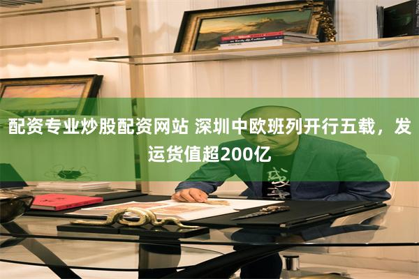 配资专业炒股配资网站 深圳中欧班列开行五载，发运货值超200亿